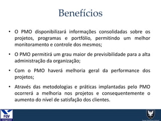 Benefícios
• O PMO disponibilizará informações consolidadas sobre os
projetos, programas e portfólio, permitindo um melhor
monitoramento e controle dos mesmos;
• O PMO permitirá um grau maior de previsibilidade para a alta
administração da organização;
• Com o PMO haverá melhoria geral da performance dos
projetos;
• Através das metodologias e práticas implantadas pelo PMO
ocorrerá a melhoria nos projetos e consequentemente o
aumento do nível de satisfação dos clientes.
 