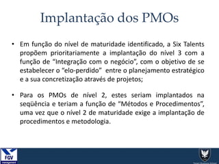 Implantação dos PMOs
• Em função do nível de maturidade identificado, a Six Talents
propõem prioritariamente a implantação do nível 3 com a
função de “Integração com o negócio”, com o objetivo de se
estabelecer o “elo-perdido” entre o planejamento estratégico
e a sua concretização através de projetos;
• Para os PMOs de nível 2, estes seriam implantados na
seqüência e teriam a função de “Métodos e Procedimentos”,
uma vez que o nível 2 de maturidade exige a implantação de
procedimentos e metodologia.
 