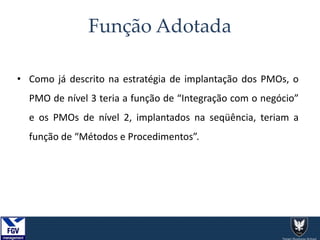Função Adotada
• Como já descrito na estratégia de implantação dos PMOs, o
PMO de nível 3 teria a função de “Integração com o negócio”
e os PMOs de nível 2, implantados na seqüência, teriam a
função de “Métodos e Procedimentos”.
 