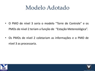 Modelo Adotado
• O PMO de nível 3 seria o modelo “Torre de Controle” e os
PMOs de nível 2 teriam a função de “Estação Metereológica”.
• Os PMOs de nível 2 coletariam as informações e o PMO de
nível 3 as processaria.
 