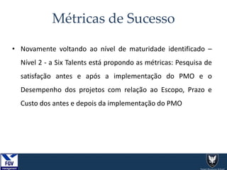 Métricas de Sucesso
• Novamente voltando ao nível de maturidade identificado –
Nível 2 - a Six Talents está propondo as métricas: Pesquisa de
satisfação antes e após a implementação do PMO e o
Desempenho dos projetos com relação ao Escopo, Prazo e
Custo dos antes e depois da implementação do PMO
 