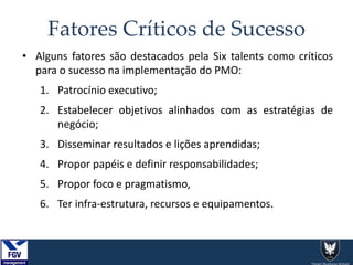 Fatores Críticos de Sucesso
• Alguns fatores são destacados pela Six talents como críticos
para o sucesso na implementação do PMO:
1. Patrocínio executivo;
2. Estabelecer objetivos alinhados com as estratégias de
negócio;
3. Disseminar resultados e lições aprendidas;
4. Propor papéis e definir responsabilidades;
5. Propor foco e pragmatismo,
6. Ter infra-estrutura, recursos e equipamentos.
 