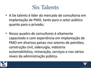 Six Talents
• A Six talents é líder do mercado de consultoria em
implantação de PMO, tanto para o setor público
quanto para o privado;
• Nosso quadro de consultores é altamente
capacitado e com experiência em implantação de
PMO em diversos países nos setores de petróleo,
construção civil, siderurgia, indústria
automobilística, mineração, serviços e nos vários
níveis da administração pública.
 