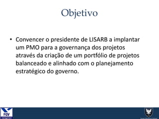 Objetivo
• Convencer o presidente de LISARB a implantar
um PMO para a governança dos projetos
através da criação de um portfólio de projetos
balanceado e alinhado com o planejamento
estratégico do governo.
 