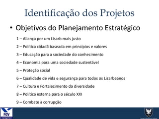 Identificação dos Projetos
1 – Aliança por um Lisarb mais justo
2 – Política cidadã baseada em princípios e valores
3 – Educação para a sociedade do conhecimento
4 – Economia para uma sociedade sustentável
5 – Proteção social
6 – Qualidade de vida e segurança para todos os Lisarbeanos
7 – Cultura e Fortalecimento da diversidade
8 – Política externa para o século XXI
9 – Combate à corrupção
• Objetivos do Planejamento Estratégico
 
