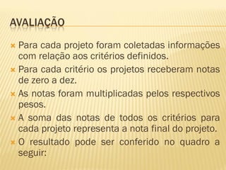 AVALIAÇÃO
 Para cada projeto foram coletadas informações
com relação aos critérios definidos.
 Para cada critério os projetos receberam notas
de zero a dez.
 As notas foram multiplicadas pelos respectivos
pesos.
 A soma das notas de todos os critérios para
cada projeto representa a nota final do projeto.
 O resultado pode ser conferido no quadro a
seguir:
 
