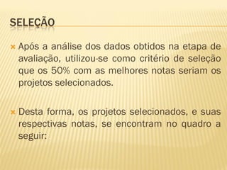 SELEÇÃO
 Após a análise dos dados obtidos na etapa de
avaliação, utilizou-se como critério de seleção
que os 50% com as melhores notas seriam os
projetos selecionados.
 Desta forma, os projetos selecionados, e suas
respectivas notas, se encontram no quadro a
seguir:
 