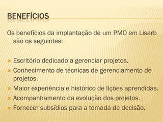 BENEFÍCIOS
Os benefícios da implantação de um PMO em Lisarb
são os seguintes:
 Escritório dedicado a gerenciar projetos.
 Conhecimento de técnicas de gerenciamento de
projetos.
 Maior experiência e histórico de lições aprendidas.
 Acompanhamento da evolução dos projetos.
 Fornecer subsídios para a tomada de decisão.
 