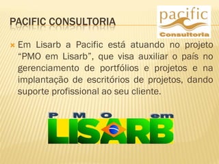 PACIFIC CONSULTORIA
 Em Lisarb a Pacific está atuando no projeto
“PMO em Lisarb”, que visa auxiliar o país no
gerenciamento de portfólios e projetos e na
implantação de escritórios de projetos, dando
suporte profissional ao seu cliente.
 