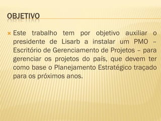 OBJETIVO
 Este trabalho tem por objetivo auxiliar o
presidente de Lisarb a instalar um PMO –
Escritório de Gerenciamento de Projetos – para
gerenciar os projetos do país, que devem ter
como base o Planejamento Estratégico traçado
para os próximos anos.
 
