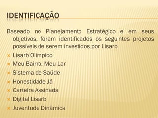 IDENTIFICAÇÃO
Baseado no Planejamento Estratégico e em seus
objetivos, foram identificados os seguintes projetos
possíveis de serem investidos por Lisarb:
 Lisarb Olímpico
 Meu Bairro, Meu Lar
 Sistema de Saúde
 Honestidade Já
 Carteira Assinada
 Digital Lisarb
 Juventude Dinâmica
 