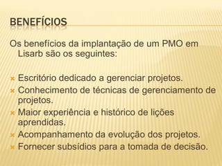 BENEFÍCIOS
Os benefícios da implantação de um PMO em
Lisarb são os seguintes:
 Escritório dedicado a gerenciar projetos.
 Conhecimento de técnicas de gerenciamento de
projetos.
 Maior experiência e histórico de lições
aprendidas.
 Acompanhamento da evolução dos projetos.
 Fornecer subsídios para a tomada de decisão.
 