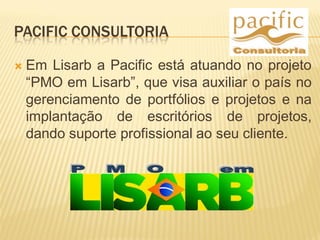 PACIFIC CONSULTORIA
 Em Lisarb a Pacific está atuando no projeto
“PMO em Lisarb”, que visa auxiliar o país no
gerenciamento de portfólios e projetos e na
implantação de escritórios de projetos,
dando suporte profissional ao seu cliente.
 