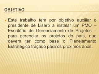 OBJETIVO
 Este trabalho tem por objetivo auxiliar o
presidente de Lisarb a instalar um PMO –
Escritório de Gerenciamento de Projetos –
para gerenciar os projetos do país, que
devem ter como base o Planejamento
Estratégico traçado para os próximos anos.
 