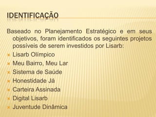 IDENTIFICAÇÃO
Baseado no Planejamento Estratégico e em seus
objetivos, foram identificados os seguintes projetos
possíveis de serem investidos por Lisarb:
 Lisarb Olímpico
 Meu Bairro, Meu Lar
 Sistema de Saúde
 Honestidade Já
 Carteira Assinada
 Digital Lisarb
 Juventude Dinâmica
 