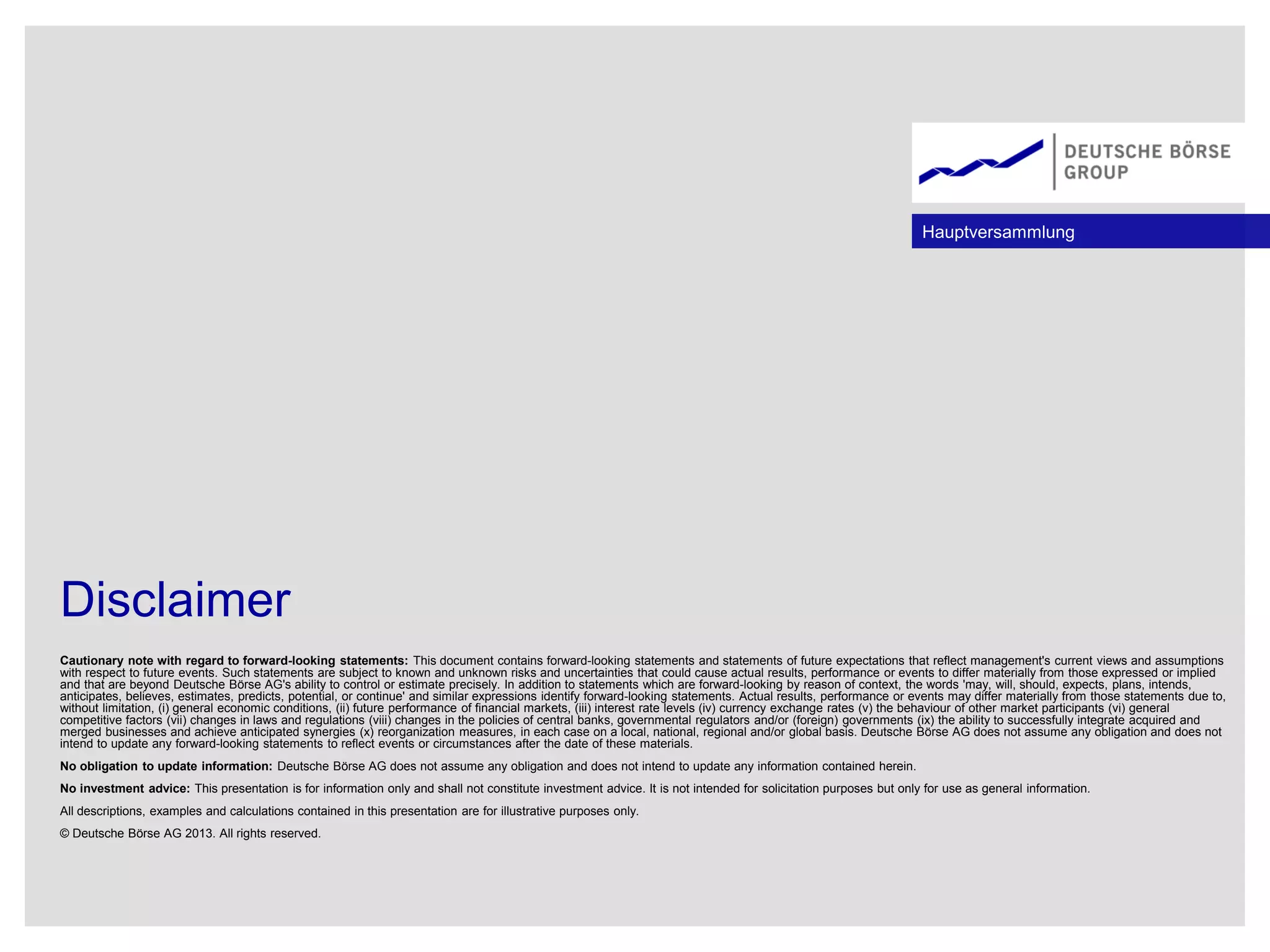 Disclaimer
Cautionary note with regard to forward-looking statements: This document contains forward-looking statements and statements of future expectations that reflect management's current views and assumptions
with respect to future events. Such statements are subject to known and unknown risks and uncertainties that could cause actual results, performance or events to differ materially from those expressed or implied
and that are beyond Deutsche Börse AG's ability to control or estimate precisely. In addition to statements which are forward-looking by reason of context, the words 'may, will, should, expects, plans, intends,
anticipates, believes, estimates, predicts, potential, or continue' and similar expressions identify forward-looking statements. Actual results, performance or events may differ materially from those statements due to,
without limitation, (i) general economic conditions, (ii) future performance of financial markets, (iii) interest rate levels (iv) currency exchange rates (v) the behaviour of other market participants (vi) general
competitive factors (vii) changes in laws and regulations (viii) changes in the policies of central banks, governmental regulators and/or (foreign) governments (ix) the ability to successfully integrate acquired and
merged businesses and achieve anticipated synergies (x) reorganization measures, in each case on a local, national, regional and/or global basis. Deutsche Börse AG does not assume any obligation and does not
intend to update any forward-looking statements to reflect events or circumstances after the date of these materials.
No obligation to update information: Deutsche Börse AG does not assume any obligation and does not intend to update any information contained herein.
No investment advice: This presentation is for information only and shall not constitute investment advice. It is not intended for solicitation purposes but only for use as general information.
All descriptions, examples and calculations contained in this presentation are for illustrative purposes only.
© Deutsche Börse AG 2013. All rights reserved.
Hauptversammlung
 