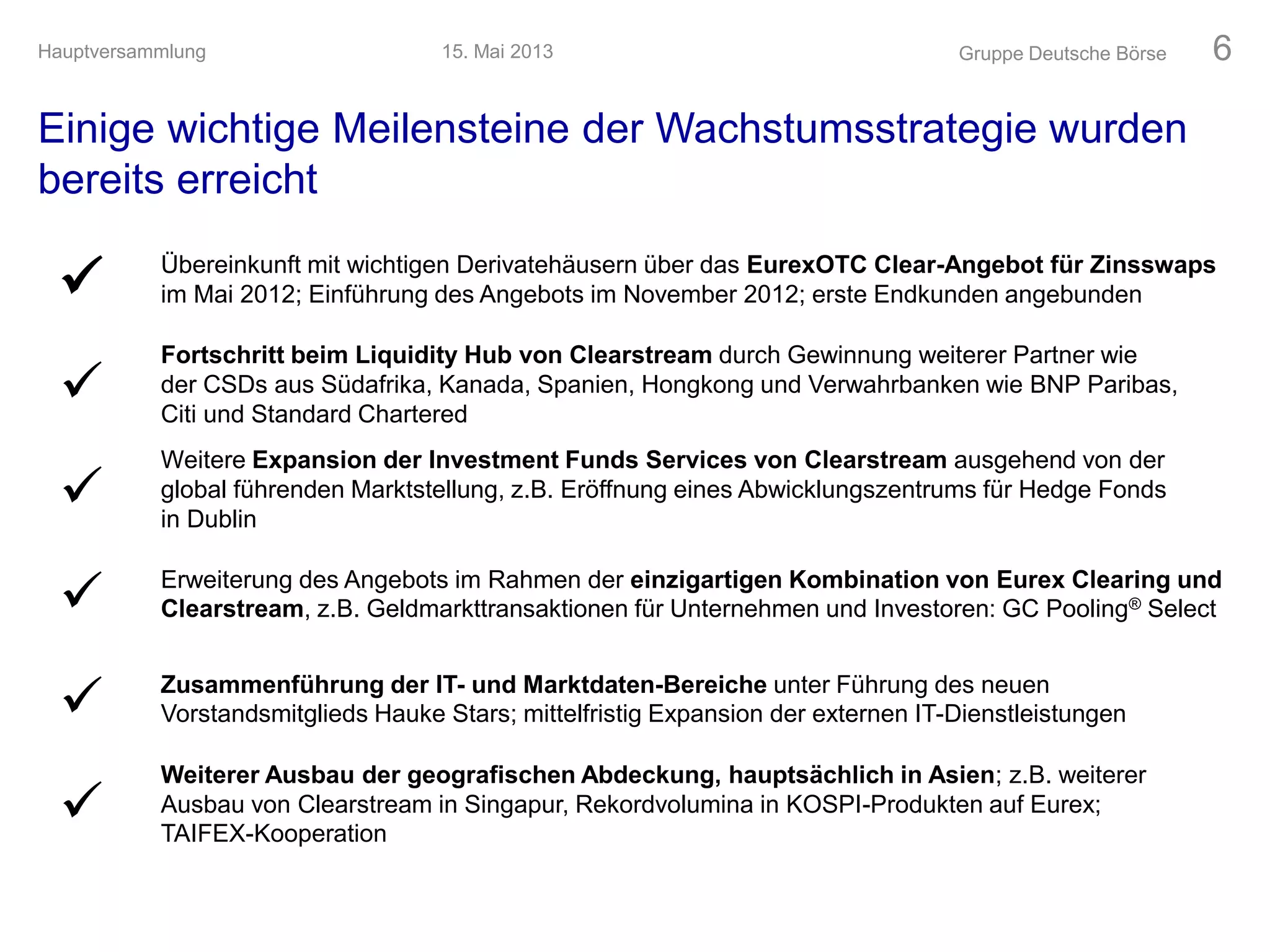Einige wichtige Meilensteine der Wachstumsstrategie wurden
bereits erreicht
Gruppe Deutsche Börse 6
 Übereinkunft mit wichtigen Derivatehäusern über das EurexOTC Clear-Angebot für Zinsswaps
im Mai 2012; Einführung des Angebots im November 2012; erste Endkunden angebunden

Fortschritt beim Liquidity Hub von Clearstream durch Gewinnung weiterer Partner wie
der CSDs aus Südafrika, Kanada, Spanien, Hongkong und Verwahrbanken wie BNP Paribas,
Citi und Standard Chartered

Weitere Expansion der Investment Funds Services von Clearstream ausgehend von der
global führenden Marktstellung, z.B. Eröffnung eines Abwicklungszentrums für Hedge Fonds
in Dublin
 Erweiterung des Angebots im Rahmen der einzigartigen Kombination von Eurex Clearing und
Clearstream, z.B. Geldmarkttransaktionen für Unternehmen und Investoren: GC Pooling® Select
 Zusammenführung der IT- und Marktdaten-Bereiche unter Führung des neuen
Vorstandsmitglieds Hauke Stars; mittelfristig Expansion der externen IT-Dienstleistungen

Weiterer Ausbau der geografischen Abdeckung, hauptsächlich in Asien; z.B. weiterer
Ausbau von Clearstream in Singapur, Rekordvolumina in KOSPI-Produkten auf Eurex;
TAIFEX-Kooperation
15. Mai 2013Hauptversammlung
 