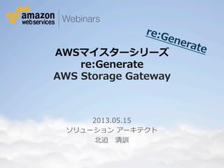 re:Generate 
AWSマイスターシリーズ  
re:Generate 
AWS Storage Gateway 
2013.05.15 
ソリューション アーキテクト 
北北迫 清訓 
© 2012 Amazon.com, Inc. and its affiliates. All rights reserved. May not be copied, modified or distributed in whole or in part without the express consent of Amazon.com, Inc. 
 