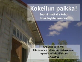 Kokeilun paikka!
Suomi matkalla kohti
kokeiluyhteiskuntaa
Annukka Berg, VTT
Eduskunnan tulevaisuusvaliokunnan
raportin julkaisutilaisuus
17.5.2013
 