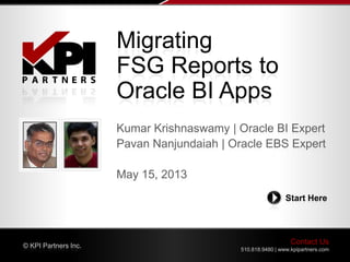 Contact Us
510.818.9480 | www.kpipartners.com
© KPI Partners Inc.
Start Here
Kumar Krishnaswamy | Oracle BI Expert
Pavan Nanjundaiah | Oracle EBS Expert
May 15, 2013
Migrating
FSG Reports to
Oracle BI Apps
 