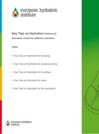  
	
  
	
  
Key Tips on Hydration (Volume 2)
Hydration needs for different activities
Index
• Key Tips on Hydration for studying.
• Key Tips on Hydration for physical activity
• Key Tips on Hydration for travelling.
• Key Tips on Hydration for sport.
• Key Tips on Hydration for the workplace.
	
  
 