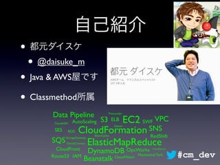自己紹介
• 都元ダイスケ
• @daisuke_m
• Java & AWS屋です
• Classmethod所属
CloudFormation
EC2S3
Glacier
ElasticMapReduce
AutoScaling ELB
CloudFront
RDS
DynamoDB
ElastiCache RedShift
IAM CloudWatch
Beanstalk
Data Pipeline
OpsWorks
CloudHSM
CloudSearch
SWF
SQS
SNSSES
Transcoder
Route53
VPC
DirectConnect
StorageGateway
Mechanical Turk #cm_dev
 