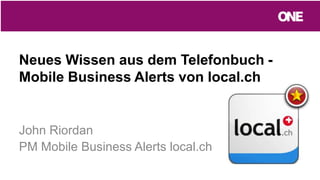 Neues Wissen aus dem Telefonbuch -
Mobile Business Alerts von local.ch
John Riordan
PM Mobile Business Alerts local.ch
 