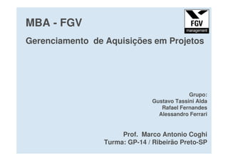 MBA - FGV
Gerenciamento de Aquisições em Projetos
Grupo:
Gustavo Tassini Alda
Rafael Fernandes
Alessandro Ferrari
Prof. Marco Antonio Coghi
Turma: GP-14 / Ribeirão Preto-SP
 