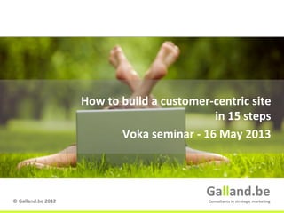 Galland.be	
  
©	
  Galland.be	
  2012	
  
Galland.be	
  
Consultants	
  in	
  strategic	
  marke9ng	
  
How	
  to	
  build	
  a	
  customer-­‐centric	
  site	
  
in	
  15	
  steps	
  
Voka	
  seminar	
  -­‐	
  16	
  May	
  2013	
  
 