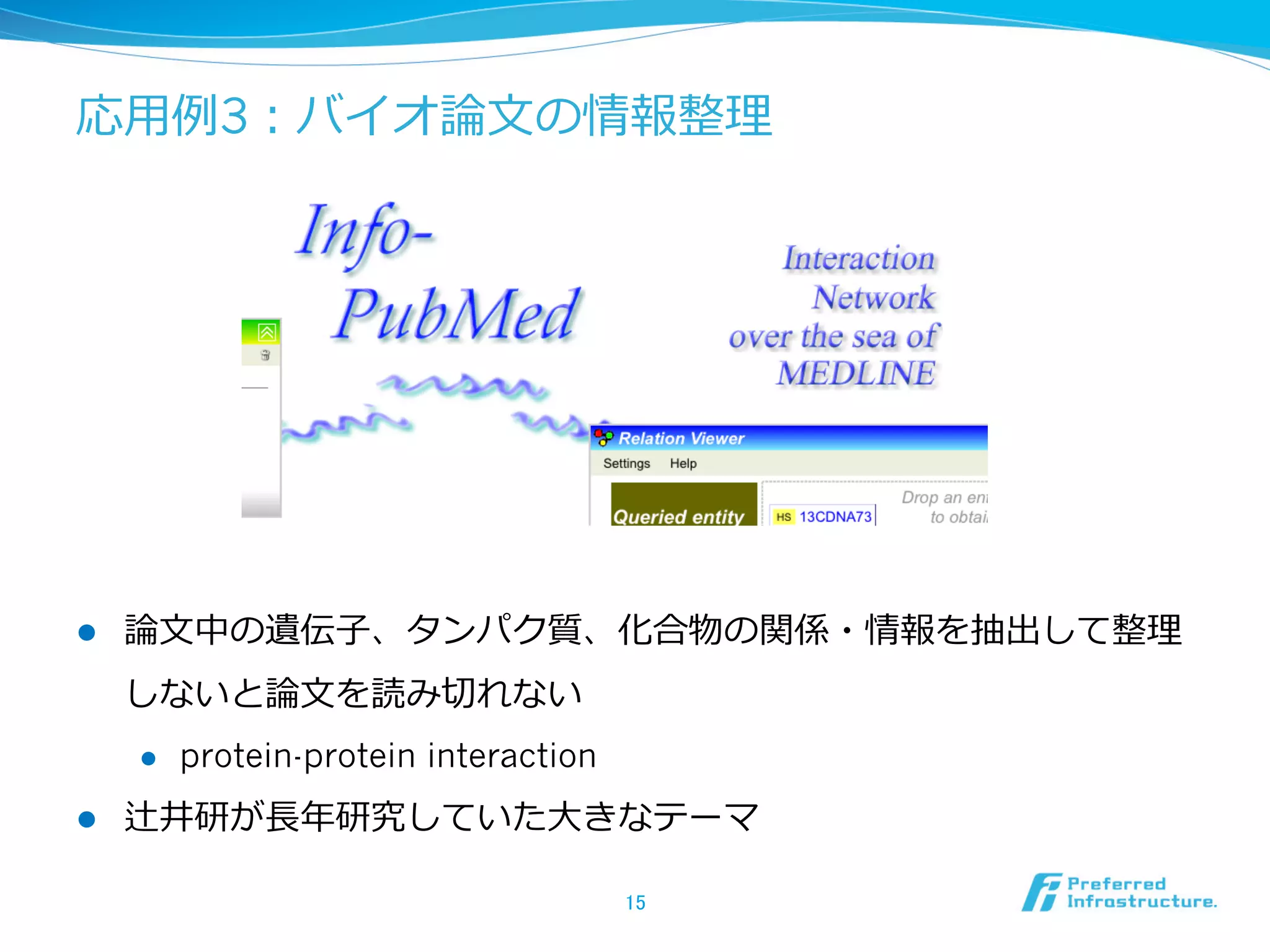 応⽤用例例3：バイオ論論⽂文の情報整理理
l  論論⽂文中の遺伝⼦子、タンパク質、化合物の関係・情報を抽出して整理理
しないと論論⽂文を読み切切れない
l  protein-protein interaction
l  辻井研が⻑⾧長年年研究していた⼤大きなテーマ
15	
 