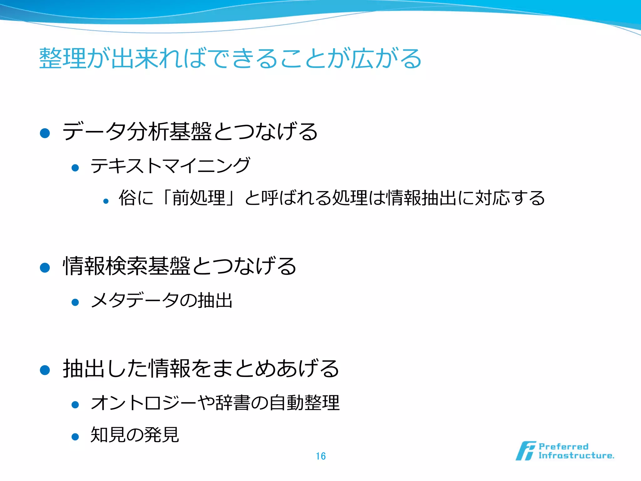 整理理が出来ればできることが広がる
l  データ分析基盤とつなげる
l  テキストマイニング
l  俗に「前処理理」と呼ばれる処理理は情報抽出に対応する
l  情報検索索基盤とつなげる
l  メタデータの抽出
l  抽出した情報をまとめあげる
l  オントロジーや辞書の⾃自動整理理
l  知⾒見見の発⾒見見
16	
 