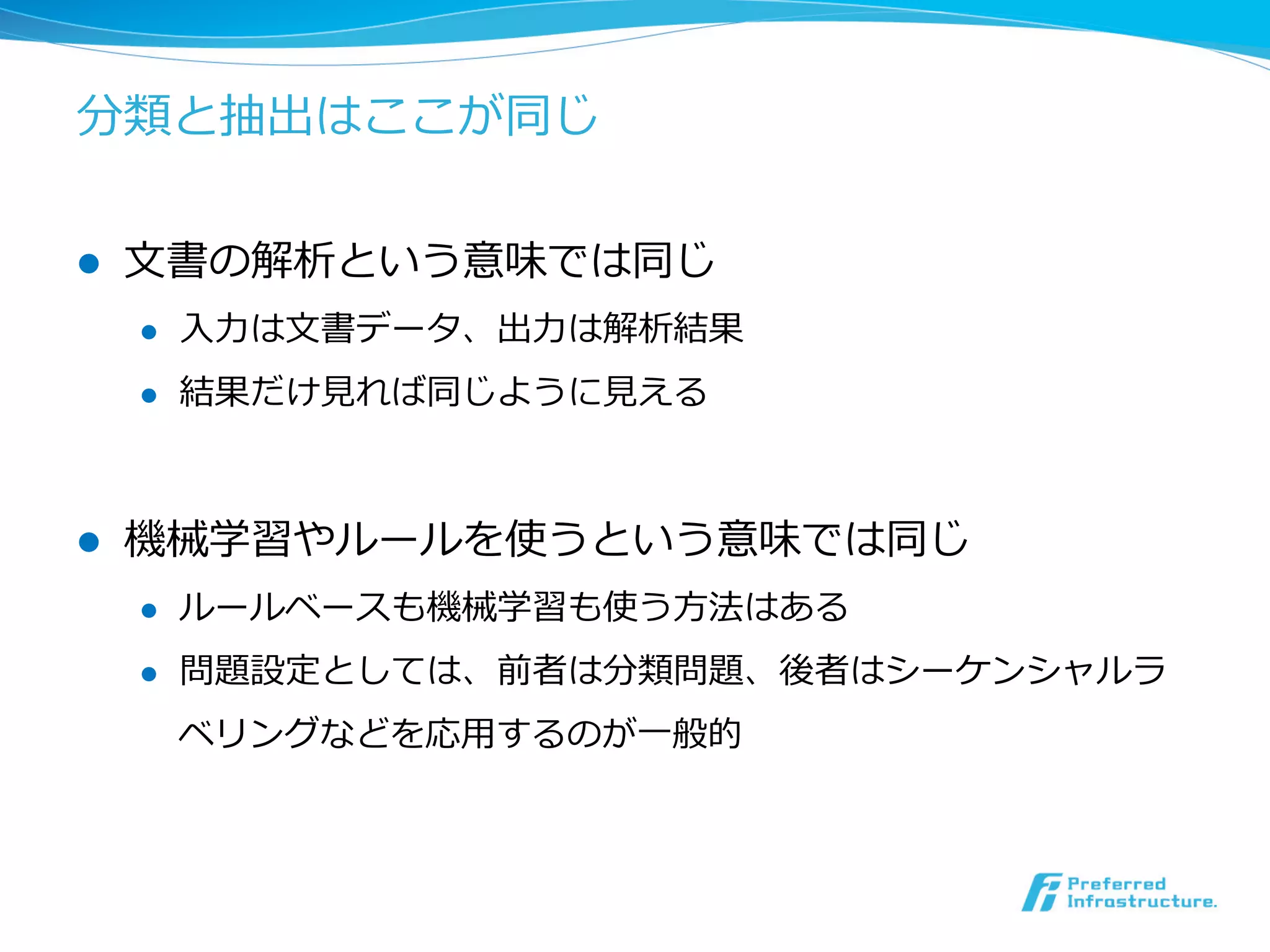 分類と抽出はここが同じ
l  ⽂文書の解析という意味では同じ
l  ⼊入⼒力力は⽂文書データ、出⼒力力は解析結果
l  結果だけ⾒見見れば同じように⾒見見える
l  機械学習やルールを使うという意味では同じ
l  ルールベースも機械学習も使う⽅方法はある
l  問題設定としては、前者は分類問題、後者はシーケンシャルラ
ベリングなどを応⽤用するのが⼀一般的
 