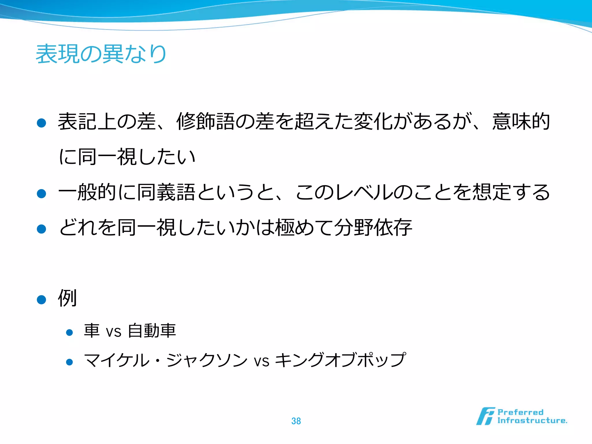 表現の異異なり
l  表記上の差、修飾語の差を超えた変化があるが、意味的
に同⼀一視したい
l  ⼀一般的に同義語というと、このレベルのことを想定する
l  どれを同⼀一視したいかは極めて分野依存
l  例例
l  ⾞車車  vs ⾃自動⾞車車
l  マイケル・ジャクソン  vs キングオブポップ
38	
 