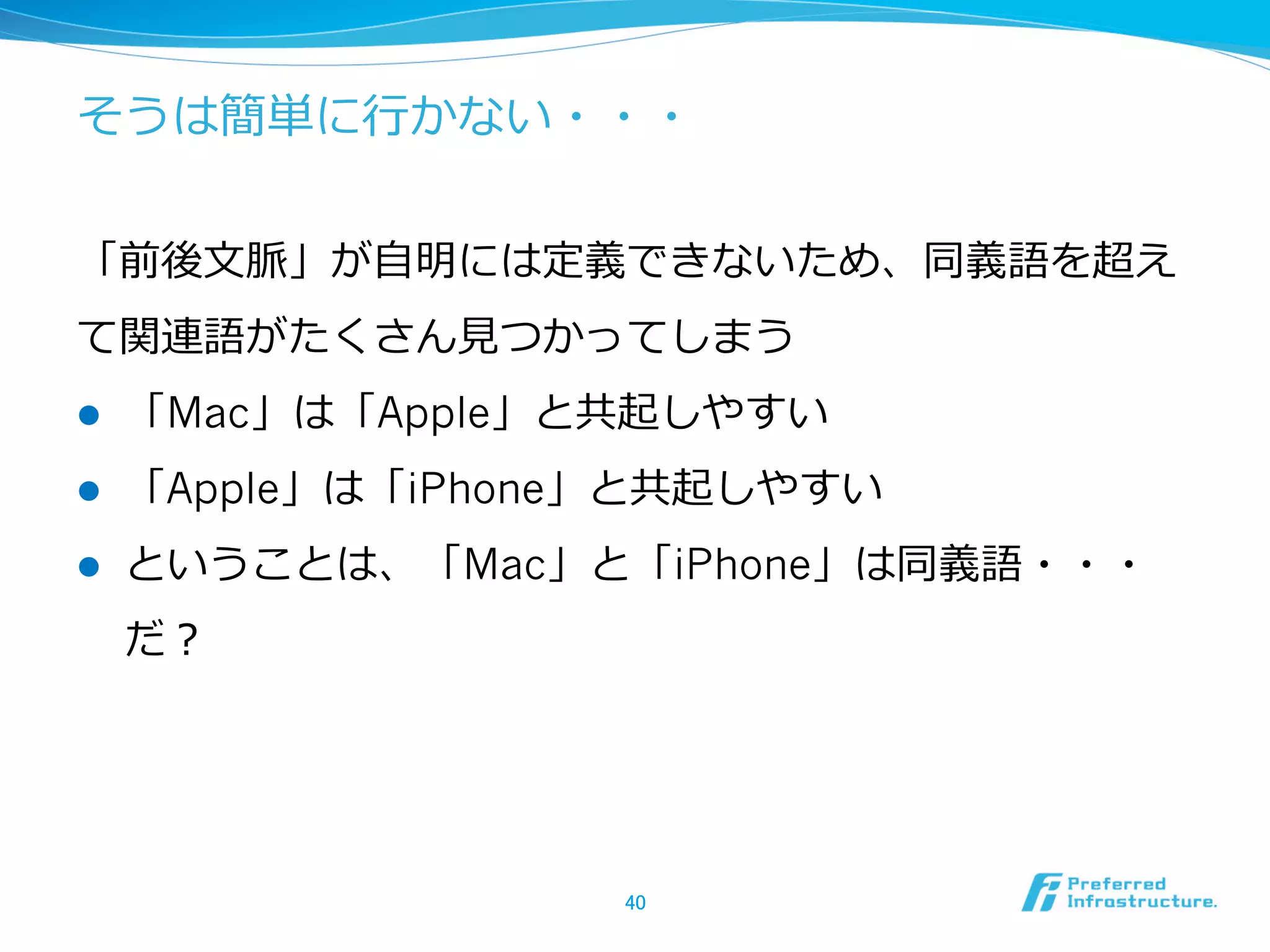 そうは簡単に⾏行行かない・・・
「前後⽂文脈」が⾃自明には定義できないため、同義語を超え
て関連語がたくさん⾒見見つかってしまう
l  「Mac」は「Apple」と共起しやすい
l  「Apple」は「iPhone」と共起しやすい
l  ということは、「Mac」と「iPhone」は同義語・・・
だ？
40	
 