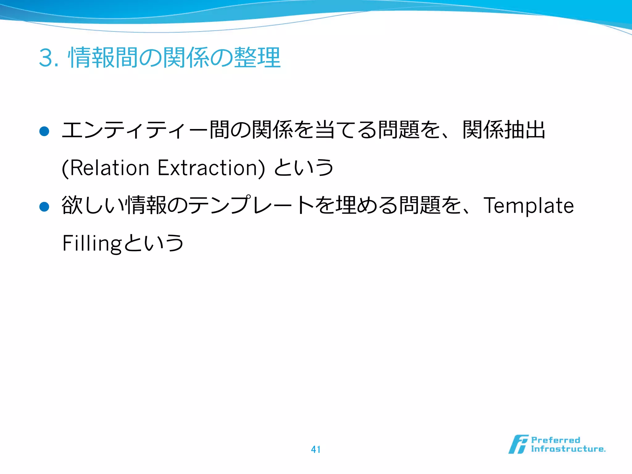3. 情報間の関係の整理理
l  エンティティー間の関係を当てる問題を、関係抽出
(Relation Extraction) という
l  欲しい情報のテンプレートを埋める問題を、Template
Fillingという
41	
 