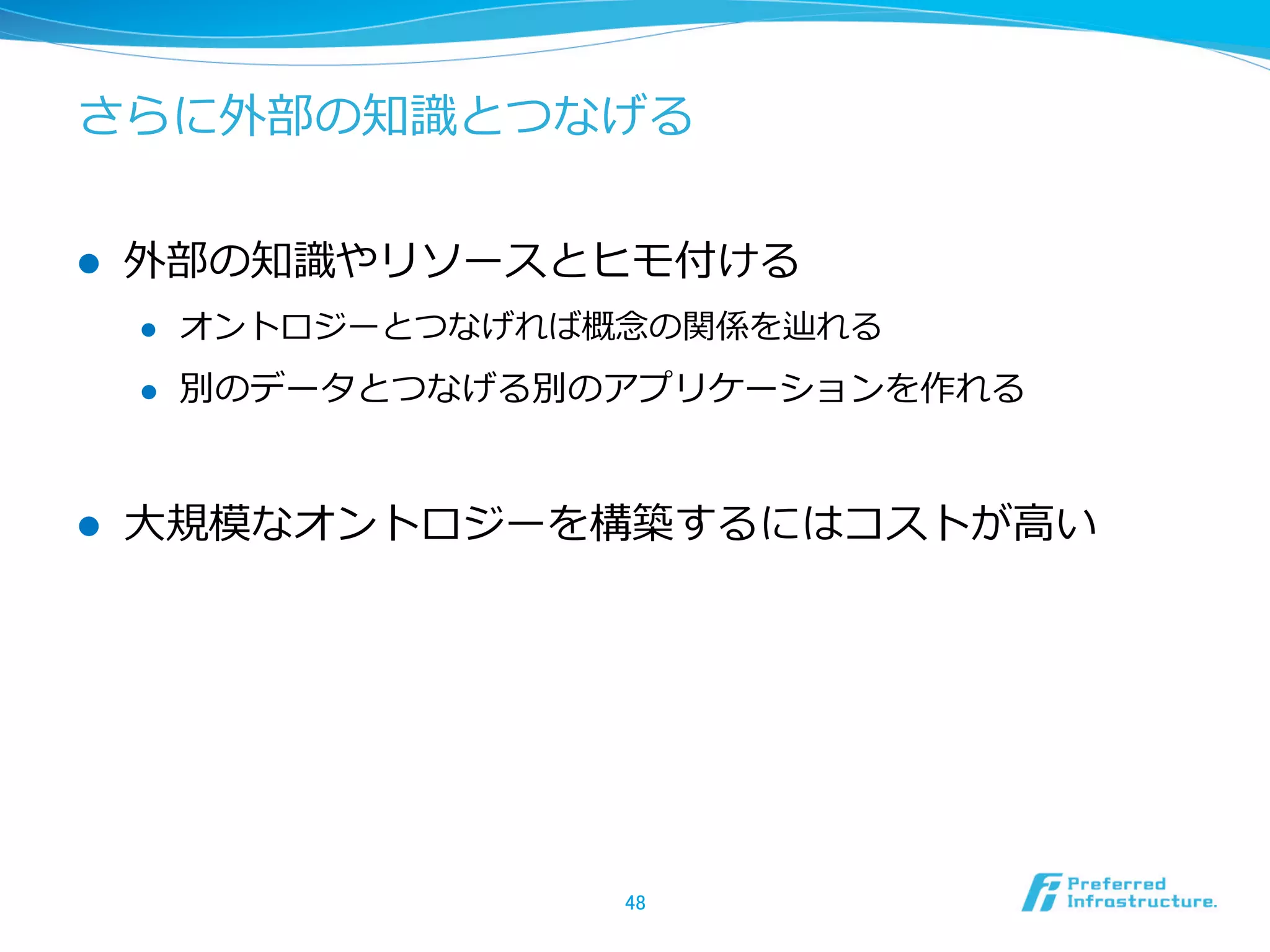 さらに外部の知識識とつなげる
l  外部の知識識やリソースとヒモ付ける
l  オントロジーとつなげれば概念念の関係を辿れる
l  別のデータとつなげる別のアプリケーションを作れる
l  ⼤大規模なオントロジーを構築するにはコストが⾼高い
48	
 