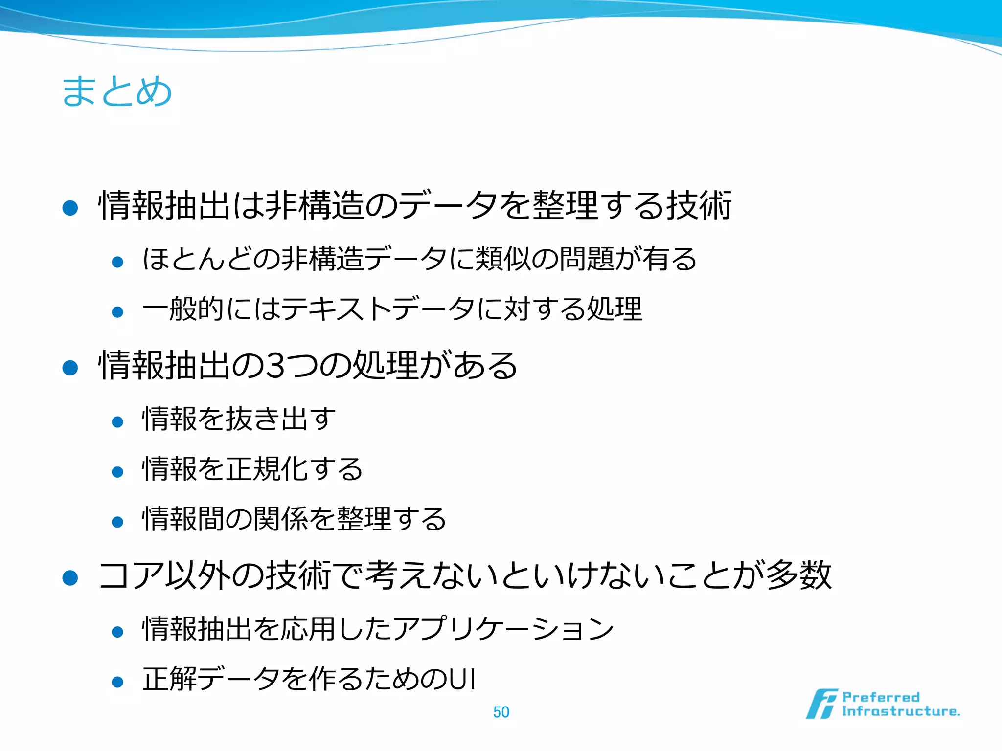 まとめ
l  情報抽出は⾮非構造のデータを整理理する技術
l  ほとんどの⾮非構造データに類似の問題が有る
l  ⼀一般的にはテキストデータに対する処理理
l  情報抽出の3つの処理理がある
l  情報を抜き出す
l  情報を正規化する
l  情報間の関係を整理理する
l  コア以外の技術で考えないといけないことが多数
l  情報抽出を応⽤用したアプリケーション
l  正解データを作るためのUI
50	
 