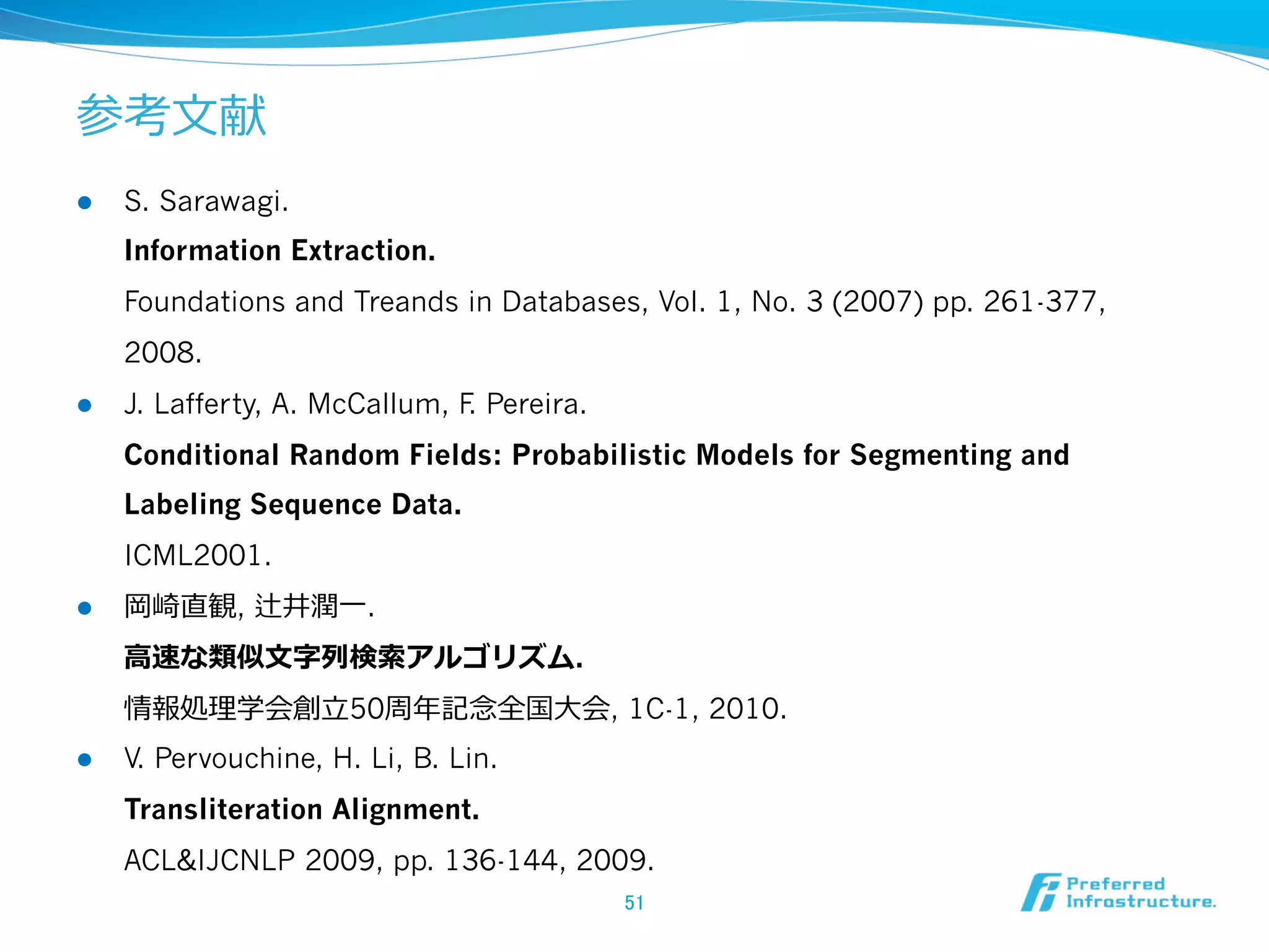 参考⽂文献
l  S. Sarawagi.
Information Extraction.
Foundations and Treands in Databases, Vol. 1, No. 3 (2007) pp. 261-377,
2008.
l  J. Lafferty, A. McCallum, F. Pereira.
Conditional Random Fields: Probabilistic Models for Segmenting and
Labeling Sequence Data.
ICML2001.
l  岡崎直観, 辻井潤⼀一.
⾼高速な類似⽂文字列列検索索アルゴリズム.
情報処理理学会創⽴立立50周年年記念念全国⼤大会, 1C-1, 2010.
l  V. Pervouchine, H. Li, B. Lin.
Transliteration Alignment.
ACL&IJCNLP 2009, pp. 136-144, 2009.
51	
 