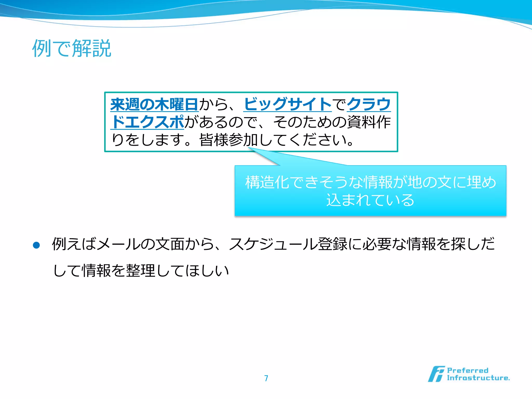 例例で解説
l  例例えばメールの⽂文⾯面から、スケジュール登録に必要な情報を探しだ
して情報を整理理してほしい
7	
来週の⽊木曜⽇日から、ビッグサイトでクラウ
ドエクスポがあるので、そのための資料料作
りをします。皆様参加してください。
構造化できそうな情報が地の⽂文に埋め
込まれている
 