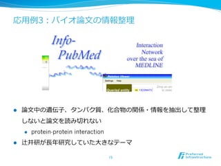 応⽤用例例3：バイオ論論⽂文の情報整理理
l  論論⽂文中の遺伝⼦子、タンパク質、化合物の関係・情報を抽出して整理理
しないと論論⽂文を読み切切れない
l  protein-protein interaction
l  辻井研が⻑⾧長年年研究していた⼤大きなテーマ
15	
 