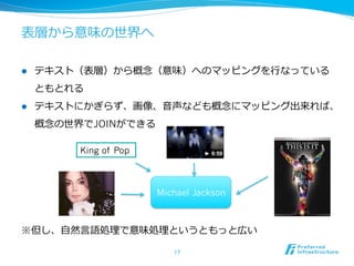 表層から意味の世界へ
l  テキスト（表層）から概念念（意味）へのマッピングを⾏行行なっている
ともとれる
l  テキストにかぎらず、画像、⾳音声なども概念念にマッピング出来れば、
概念念の世界でJOINができる
※但し、⾃自然⾔言語処理理で意味処理理というともっと広い
17	
King of Pop
Michael Jackson
 