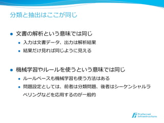 分類と抽出はここが同じ
l  ⽂文書の解析という意味では同じ
l  ⼊入⼒力力は⽂文書データ、出⼒力力は解析結果
l  結果だけ⾒見見れば同じように⾒見見える
l  機械学習やルールを使うという意味では同じ
l  ルールベースも機械学習も使う⽅方法はある
l  問題設定としては、前者は分類問題、後者はシーケンシャルラ
ベリングなどを応⽤用するのが⼀一般的
 