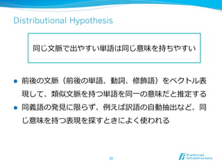 Distributional Hypothesis
l  前後の⽂文脈（前後の単語、動詞、修飾語）をベクトル表
現して、類似⽂文脈を持つ単語を同⼀一の意味だと推定する
l  同義語の発⾒見見に限らず、例例えば訳語の⾃自動抽出など、同
じ意味を持つ表現を探すときによく使われる
39	
同じ⽂文脈で出やすい単語は同じ意味を持ちやすい
 