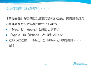 そうは簡単に⾏行行かない・・・
「前後⽂文脈」が⾃自明には定義できないため、同義語を超え
て関連語がたくさん⾒見見つかってしまう
l  「Mac」は「Apple」と共起しやすい
l  「Apple」は「iPhone」と共起しやすい
l  ということは、「Mac」と「iPhone」は同義語・・・
だ？
40	
 