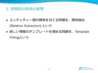 3. 情報間の関係の整理理
l  エンティティー間の関係を当てる問題を、関係抽出
(Relation Extraction) という
l  欲しい情報のテンプレートを埋める問題を、Template
Fillingという
41	
 