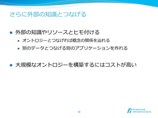 さらに外部の知識識とつなげる
l  外部の知識識やリソースとヒモ付ける
l  オントロジーとつなげれば概念念の関係を辿れる
l  別のデータとつなげる別のアプリケーションを作れる
l  ⼤大規模なオントロジーを構築するにはコストが⾼高い
48	
 