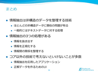 まとめ
l  情報抽出は⾮非構造のデータを整理理する技術
l  ほとんどの⾮非構造データに類似の問題が有る
l  ⼀一般的にはテキストデータに対する処理理
l  情報抽出の3つの処理理がある
l  情報を抜き出す
l  情報を正規化する
l  情報間の関係を整理理する
l  コア以外の技術で考えないといけないことが多数
l  情報抽出を応⽤用したアプリケーション
l  正解データを作るためのUI
50	
 