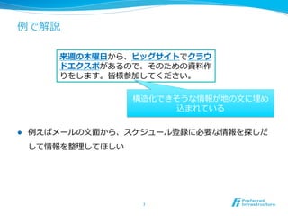 例例で解説
l  例例えばメールの⽂文⾯面から、スケジュール登録に必要な情報を探しだ
して情報を整理理してほしい
7	
来週の⽊木曜⽇日から、ビッグサイトでクラウ
ドエクスポがあるので、そのための資料料作
りをします。皆様参加してください。
構造化できそうな情報が地の⽂文に埋め
込まれている
 