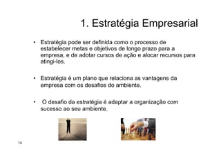 1. Estratégia Empresarial
•  Estratégia pode ser definida como o processo de
estabelecer metas e objetivos de longo prazo para a
empresa, e de adotar cursos de ação e alocar recursos para
atingi-los.
•  Estratégia é um plano que relaciona as vantagens da
empresa com os desafios do ambiente.
•  O desafio da estratégia é adaptar a organização com
sucesso ao seu ambiente.
14
 