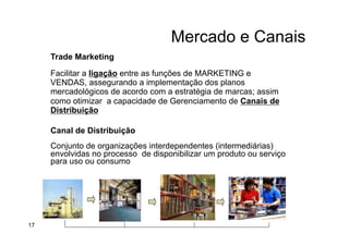 Mercado e Canais
Trade Marketing
Facilitar a ligação entre as funções de MARKETING e
VENDAS, assegurando a implementação dos planos
mercadológicos de acordo com a estratégia de marcas; assim
como otimizar a capacidade de Gerenciamento de Canais de
Distribuição
Canal de Distribuição
Conjunto de organizações interdependentes (intermediárias)
envolvidas no processo de disponibilizar um produto ou serviço
para uso ou consumo
17
 
